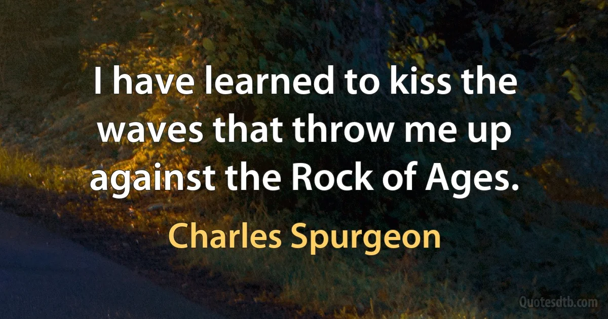 I have learned to kiss the waves that throw me up against the Rock of Ages. (Charles Spurgeon)