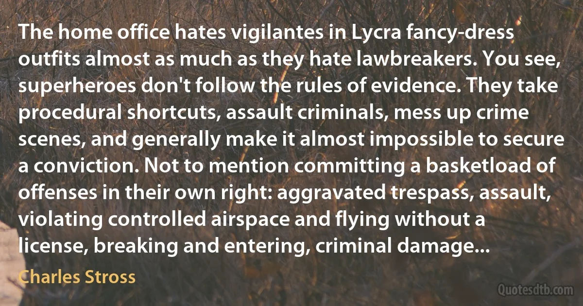 The home office hates vigilantes in Lycra fancy-dress outfits almost as much as they hate lawbreakers. You see, superheroes don't follow the rules of evidence. They take procedural shortcuts, assault criminals, mess up crime scenes, and generally make it almost impossible to secure a conviction. Not to mention committing a basketload of offenses in their own right: aggravated trespass, assault, violating controlled airspace and flying without a license, breaking and entering, criminal damage... (Charles Stross)