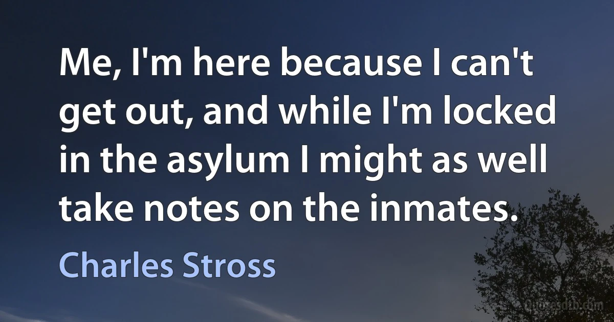 Me, I'm here because I can't get out, and while I'm locked in the asylum I might as well take notes on the inmates. (Charles Stross)