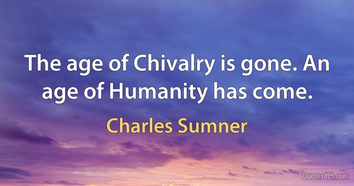 The age of Chivalry is gone. An age of Humanity has come. (Charles Sumner)