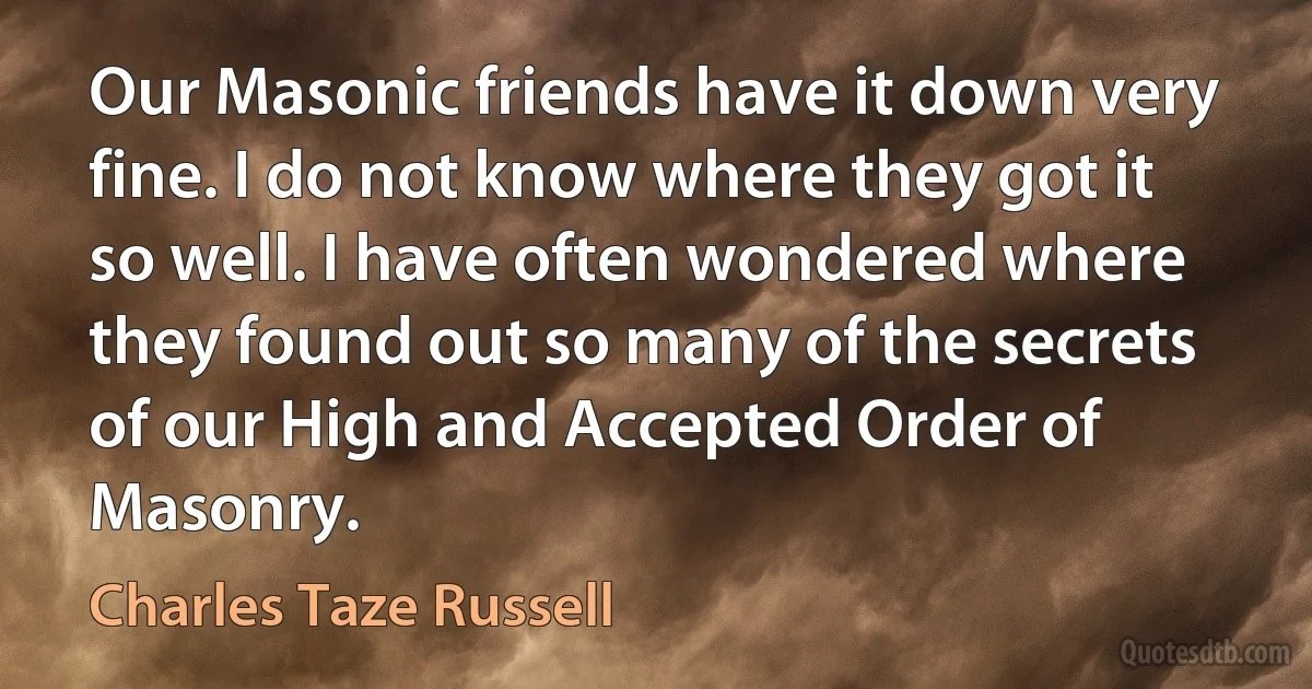 Our Masonic friends have it down very fine. I do not know where they got it so well. I have often wondered where they found out so many of the secrets of our High and Accepted Order of Masonry. (Charles Taze Russell)