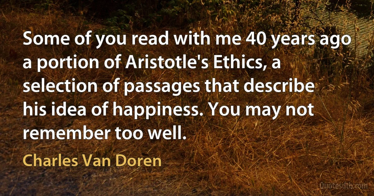 Some of you read with me 40 years ago a portion of Aristotle's Ethics, a selection of passages that describe his idea of happiness. You may not remember too well. (Charles Van Doren)