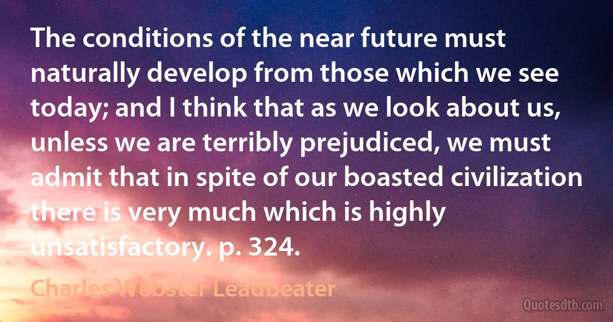 The conditions of the near future must naturally develop from those which we see today; and I think that as we look about us, unless we are terribly prejudiced, we must admit that in spite of our boasted civilization there is very much which is highly unsatisfactory. p. 324. (Charles Webster Leadbeater)