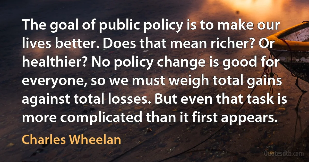 The goal of public policy is to make our lives better. Does that mean richer? Or healthier? No policy change is good for everyone, so we must weigh total gains against total losses. But even that task is more complicated than it first appears. (Charles Wheelan)