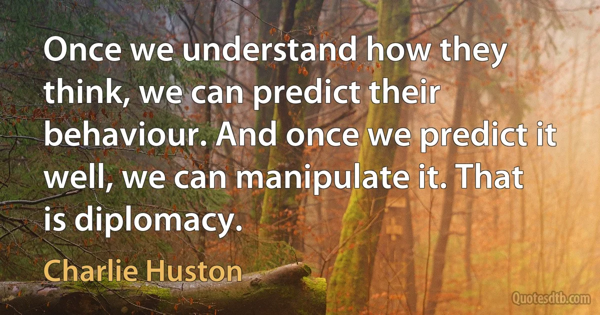 Once we understand how they think, we can predict their behaviour. And once we predict it well, we can manipulate it. That is diplomacy. (Charlie Huston)