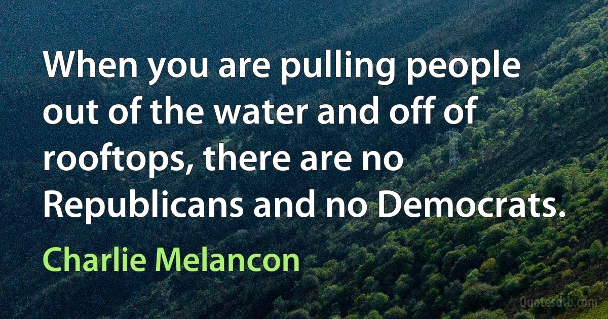 When you are pulling people out of the water and off of rooftops, there are no Republicans and no Democrats. (Charlie Melancon)