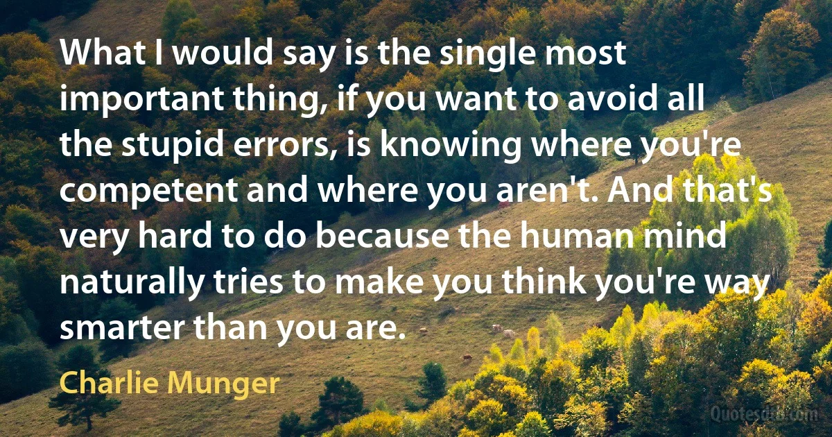 What I would say is the single most important thing, if you want to avoid all the stupid errors, is knowing where you're competent and where you aren't. And that's very hard to do because the human mind naturally tries to make you think you're way smarter than you are. (Charlie Munger)