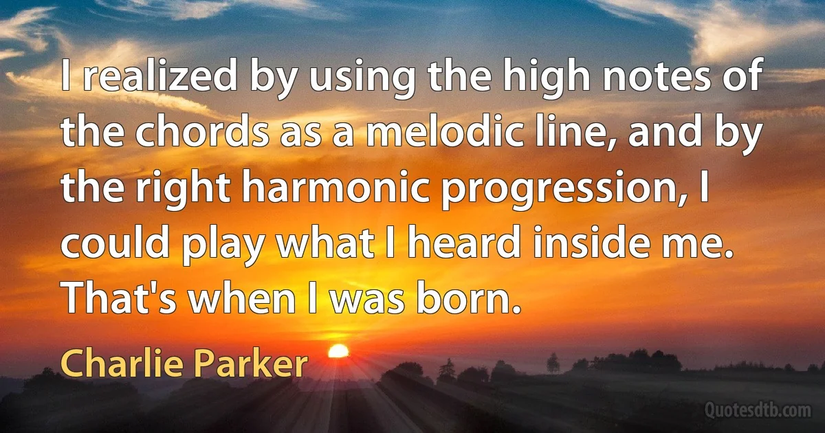 I realized by using the high notes of the chords as a melodic line, and by the right harmonic progression, I could play what I heard inside me. That's when I was born. (Charlie Parker)