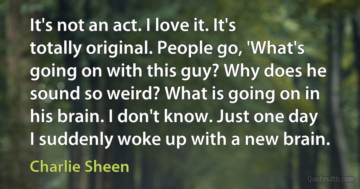 It's not an act. I love it. It's totally original. People go, 'What's going on with this guy? Why does he sound so weird? What is going on in his brain. I don't know. Just one day I suddenly woke up with a new brain. (Charlie Sheen)