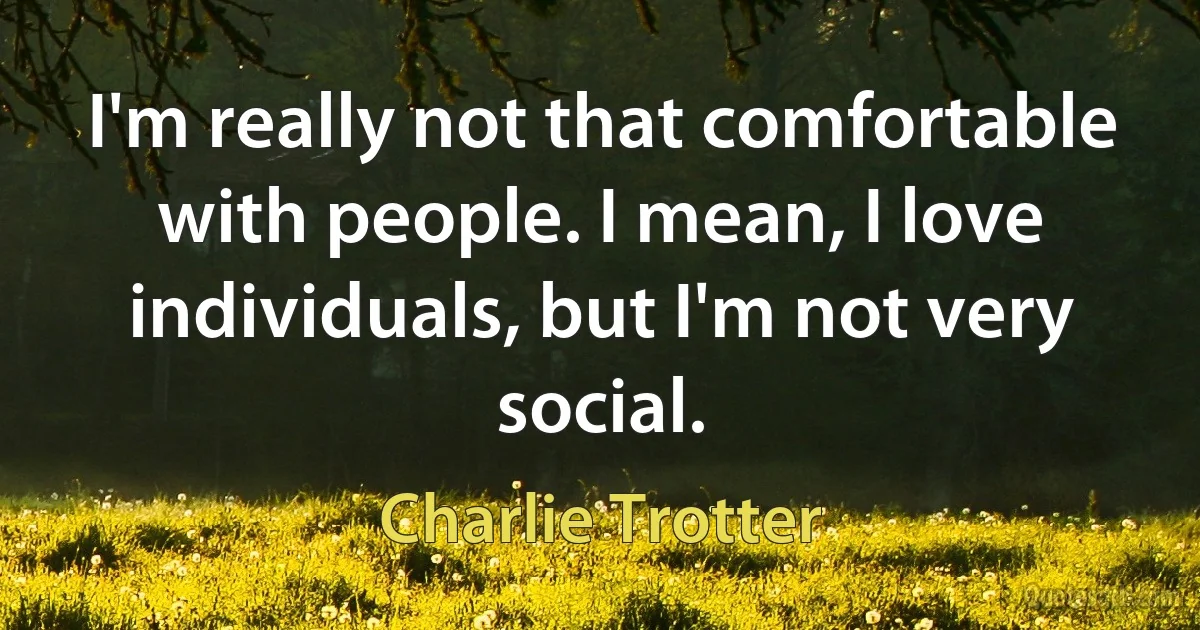 I'm really not that comfortable with people. I mean, I love individuals, but I'm not very social. (Charlie Trotter)