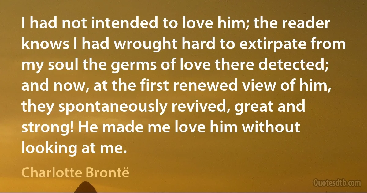 I had not intended to love him; the reader knows I had wrought hard to extirpate from my soul the germs of love there detected; and now, at the first renewed view of him, they spontaneously revived, great and strong! He made me love him without looking at me. (Charlotte Brontë)