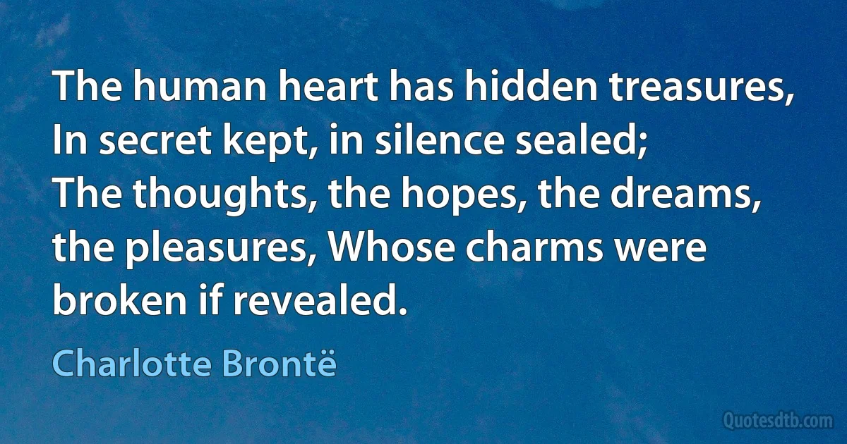 The human heart has hidden treasures, In secret kept, in silence sealed; The thoughts, the hopes, the dreams, the pleasures, Whose charms were broken if revealed. (Charlotte Brontë)