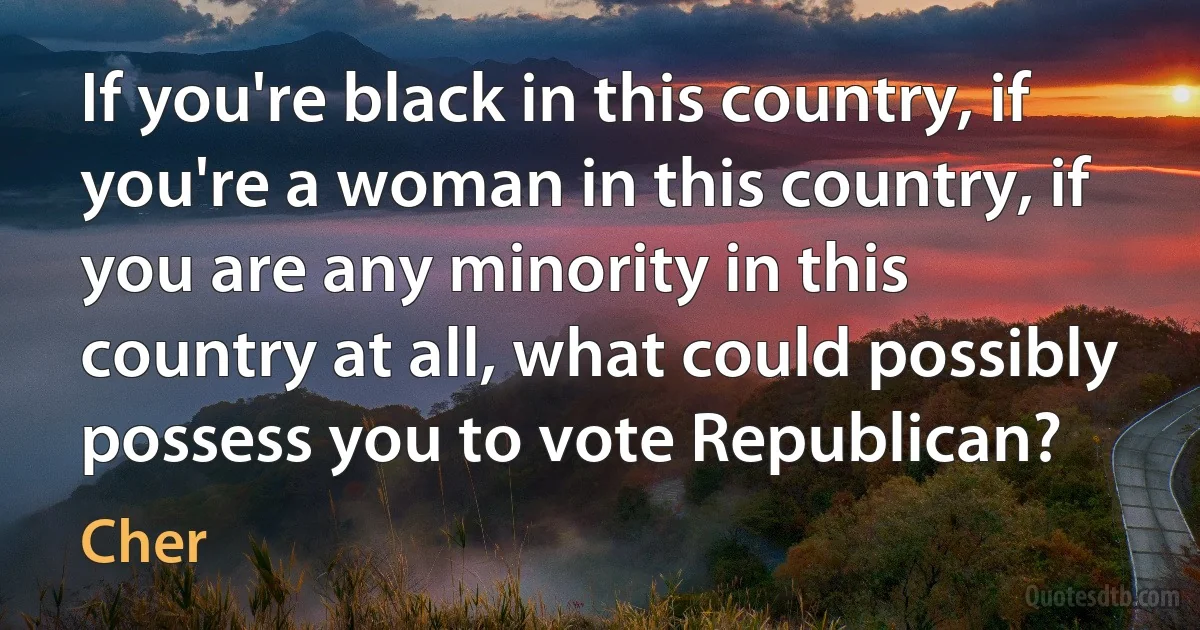 If you're black in this country, if you're a woman in this country, if you are any minority in this country at all, what could possibly possess you to vote Republican? (Cher)