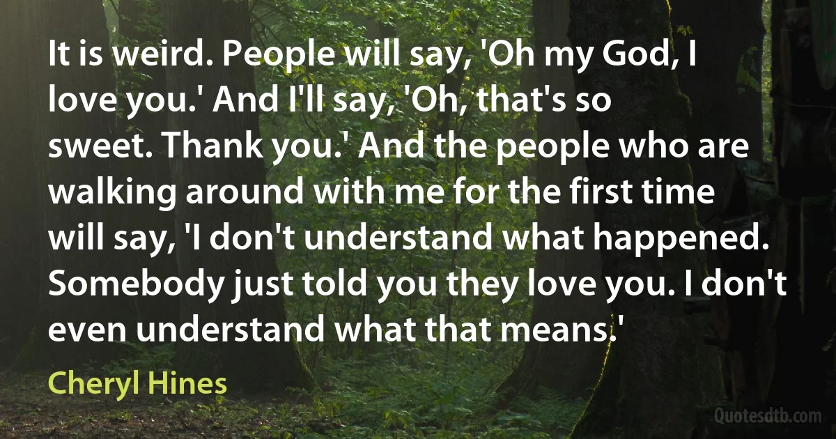 It is weird. People will say, 'Oh my God, I love you.' And I'll say, 'Oh, that's so sweet. Thank you.' And the people who are walking around with me for the first time will say, 'I don't understand what happened. Somebody just told you they love you. I don't even understand what that means.' (Cheryl Hines)