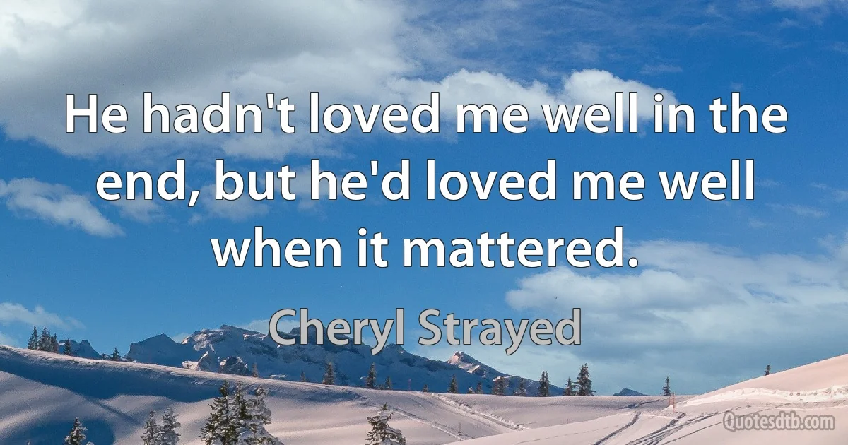 He hadn't loved me well in the end, but he'd loved me well when it mattered. (Cheryl Strayed)