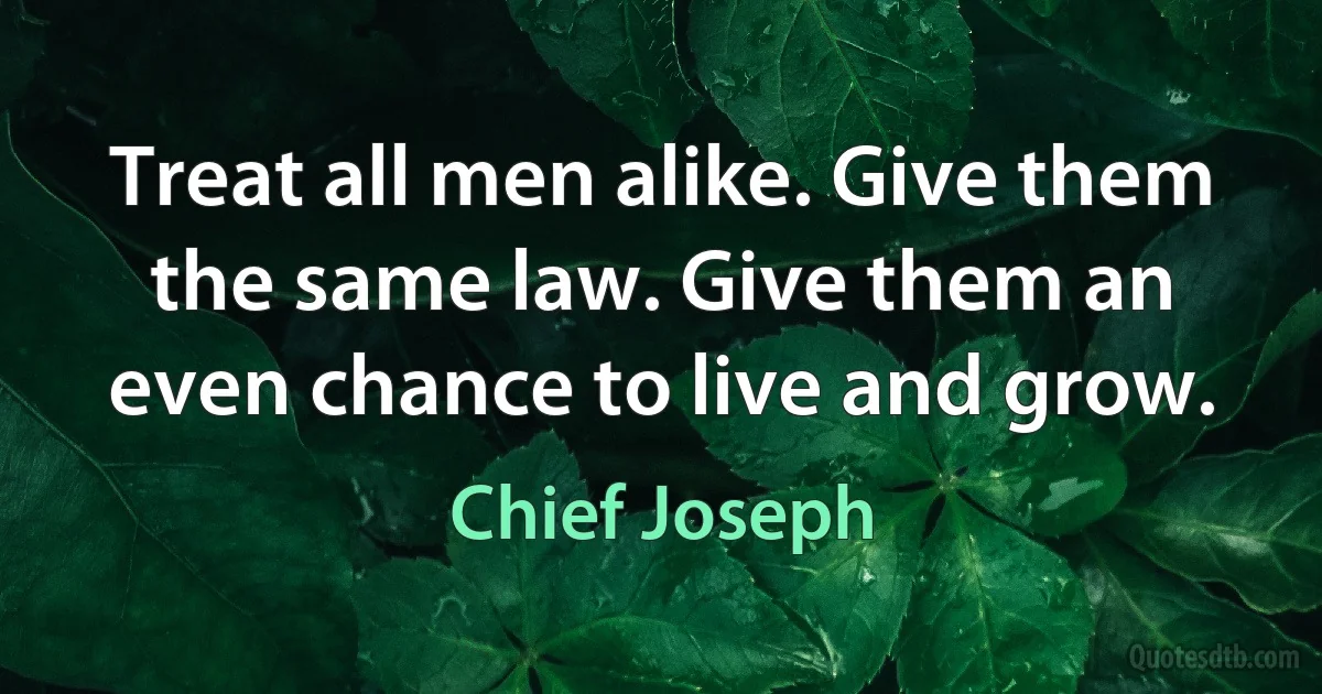 Treat all men alike. Give them the same law. Give them an even chance to live and grow. (Chief Joseph)