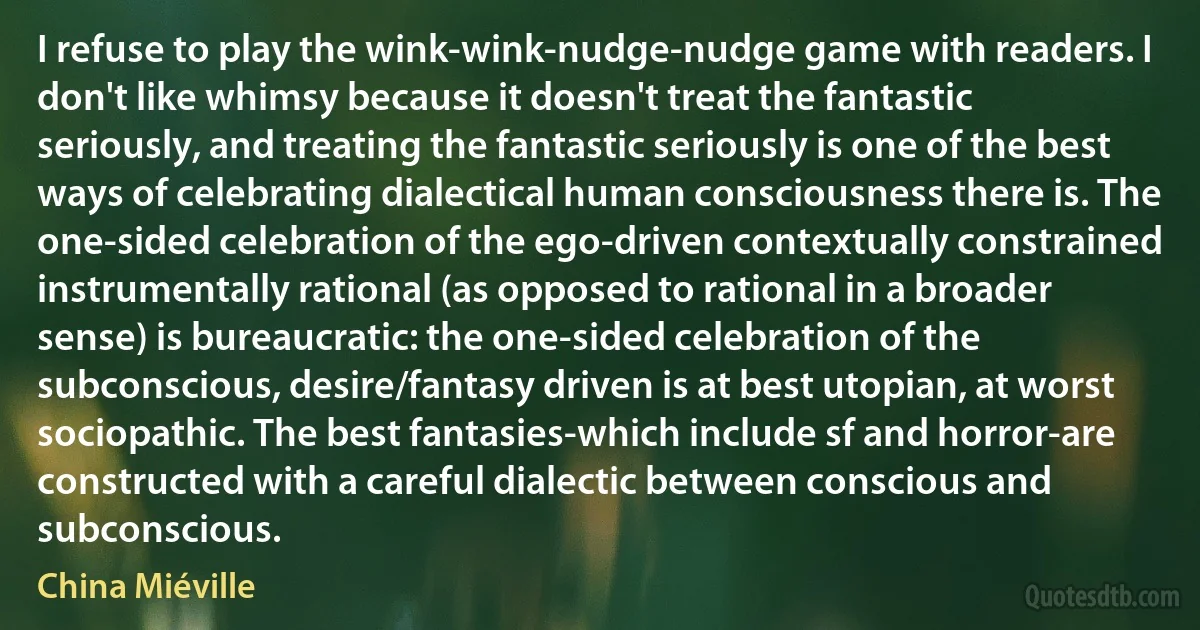 I refuse to play the wink-wink-nudge-nudge game with readers. I don't like whimsy because it doesn't treat the fantastic seriously, and treating the fantastic seriously is one of the best ways of celebrating dialectical human consciousness there is. The one-sided celebration of the ego-driven contextually constrained instrumentally rational (as opposed to rational in a broader sense) is bureaucratic: the one-sided celebration of the subconscious, desire/fantasy driven is at best utopian, at worst sociopathic. The best fantasies-which include sf and horror-are constructed with a careful dialectic between conscious and subconscious. (China Miéville)