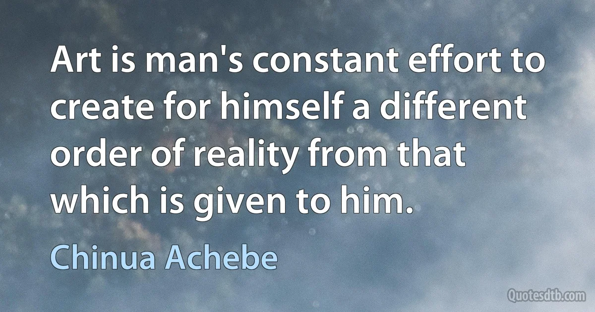 Art is man's constant effort to create for himself a different order of reality from that which is given to him. (Chinua Achebe)