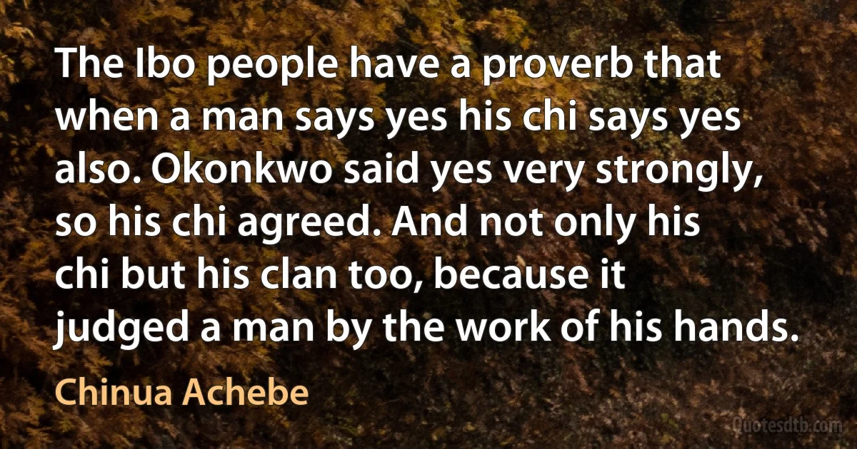 The Ibo people have a proverb that when a man says yes his chi says yes also. Okonkwo said yes very strongly, so his chi agreed. And not only his chi but his clan too, because it judged a man by the work of his hands. (Chinua Achebe)