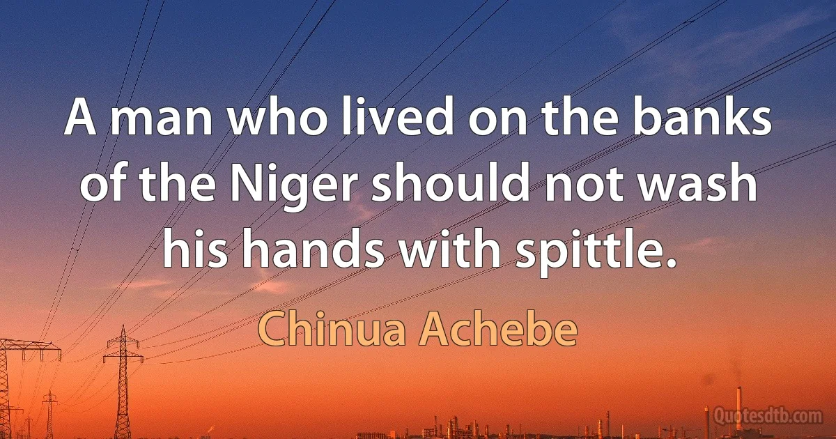 A man who lived on the banks of the Niger should not wash his hands with spittle. (Chinua Achebe)