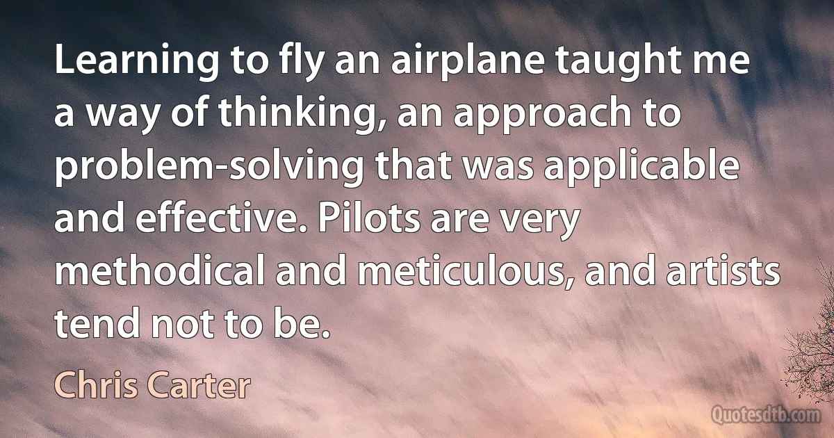 Learning to fly an airplane taught me a way of thinking, an approach to problem-solving that was applicable and effective. Pilots are very methodical and meticulous, and artists tend not to be. (Chris Carter)