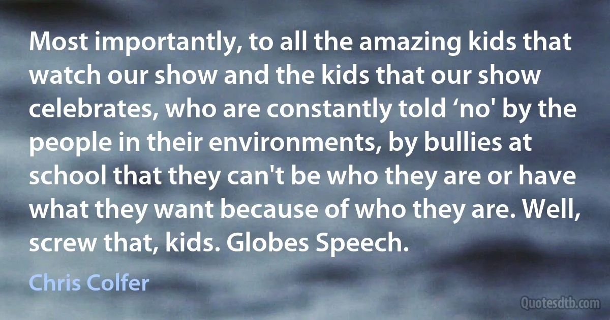 Most importantly, to all the amazing kids that watch our show and the kids that our show celebrates, who are constantly told ‘no' by the people in their environments, by bullies at school that they can't be who they are or have what they want because of who they are. Well, screw that, kids. Globes Speech. (Chris Colfer)