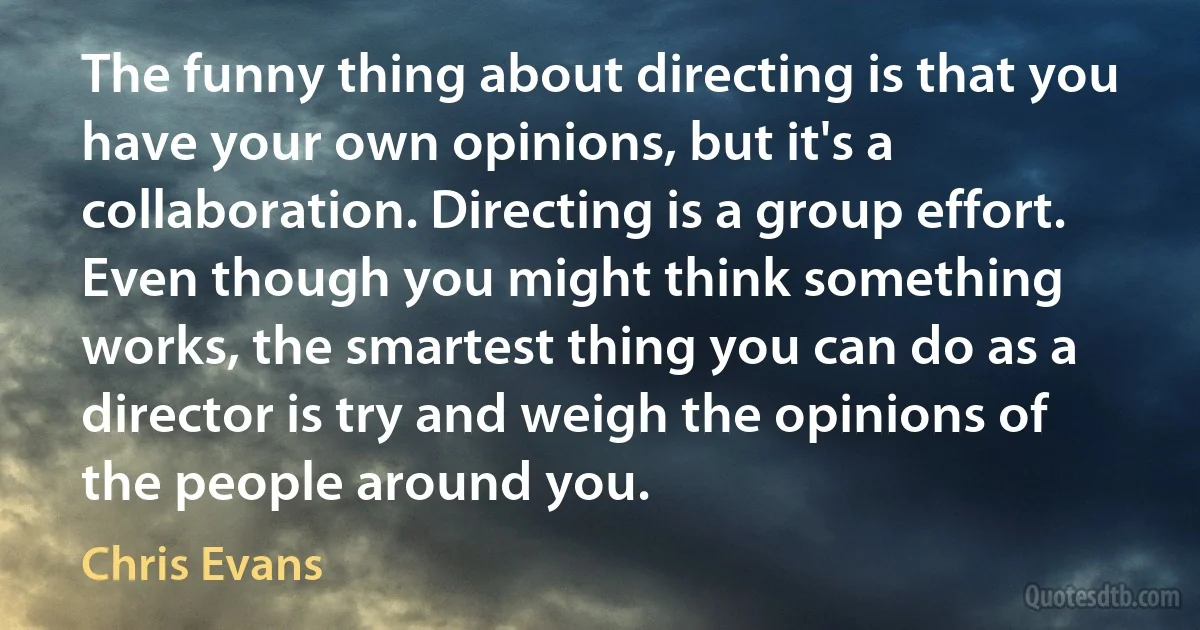 The funny thing about directing is that you have your own opinions, but it's a collaboration. Directing is a group effort. Even though you might think something works, the smartest thing you can do as a director is try and weigh the opinions of the people around you. (Chris Evans)