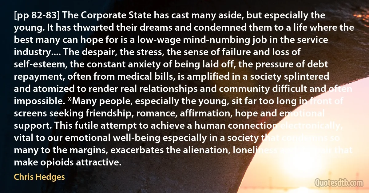 [pp 82-83] The Corporate State has cast many aside, but especially the young. It has thwarted their dreams and condemned them to a life where the best many can hope for is a low-wage mind-numbing job in the service industry.... The despair, the stress, the sense of failure and loss of self-esteem, the constant anxiety of being laid off, the pressure of debt repayment, often from medical bills, is amplified in a society splintered and atomized to render real relationships and community difficult and often impossible. *Many people, especially the young, sit far too long in front of screens seeking friendship, romance, affirmation, hope and emotional support. This futile attempt to achieve a human connection electronically, vital to our emotional well-being especially in a society that condemns so many to the margins, exacerbates the alienation, loneliness and despair that make opioids attractive. (Chris Hedges)