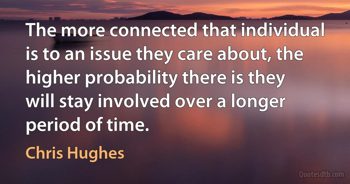 The more connected that individual is to an issue they care about, the higher probability there is they will stay involved over a longer period of time. (Chris Hughes)