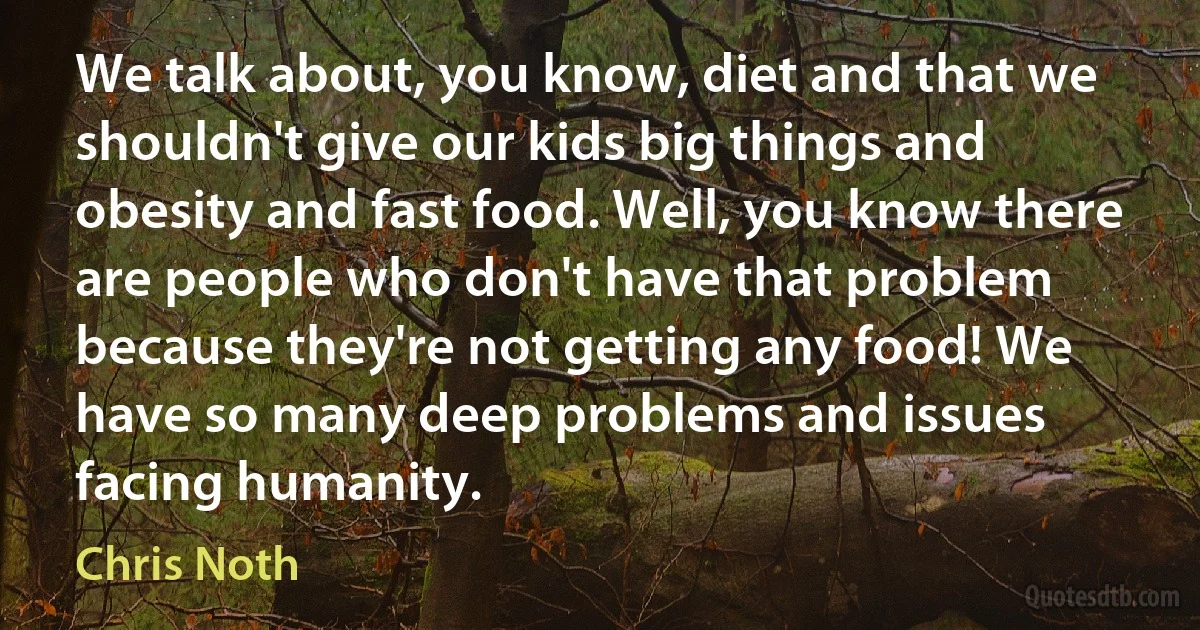 We talk about, you know, diet and that we shouldn't give our kids big things and obesity and fast food. Well, you know there are people who don't have that problem because they're not getting any food! We have so many deep problems and issues facing humanity. (Chris Noth)