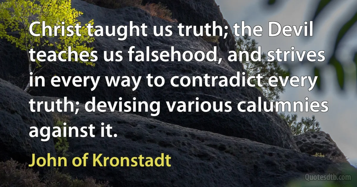 Christ taught us truth; the Devil teaches us falsehood, and strives in every way to contradict every truth; devising various calumnies against it. (John of Kronstadt)
