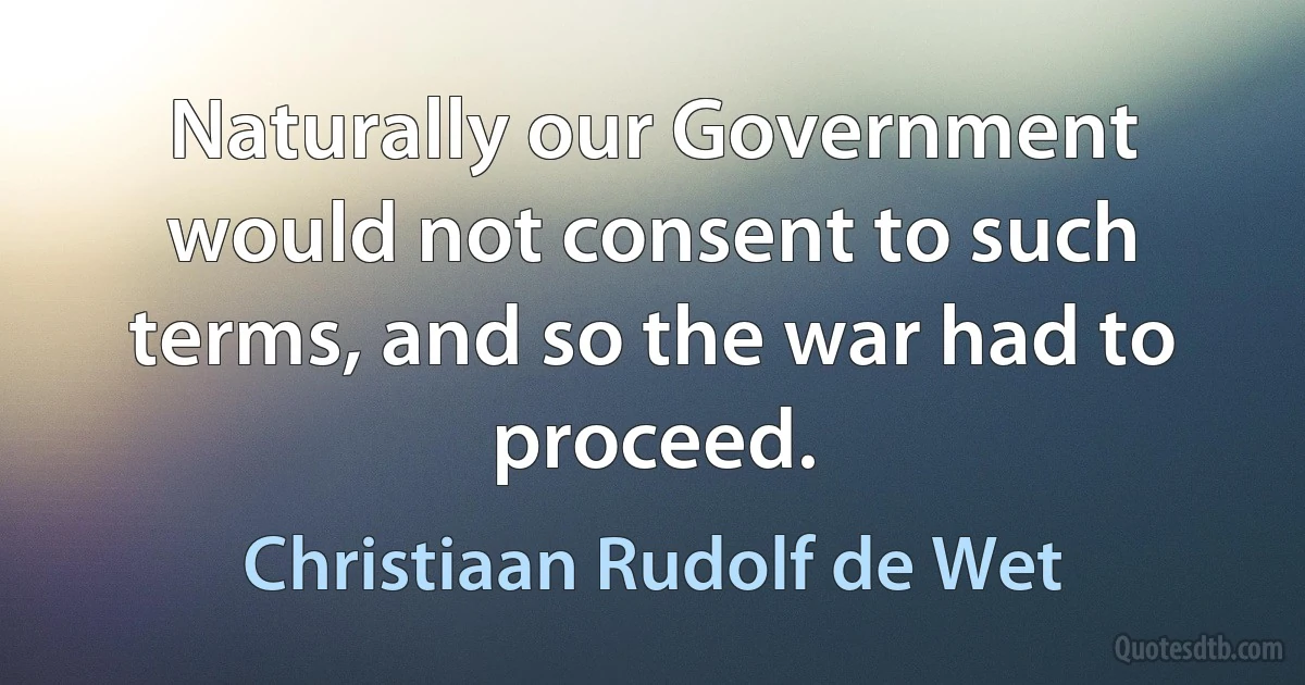 Naturally our Government would not consent to such terms, and so the war had to proceed. (Christiaan Rudolf de Wet)