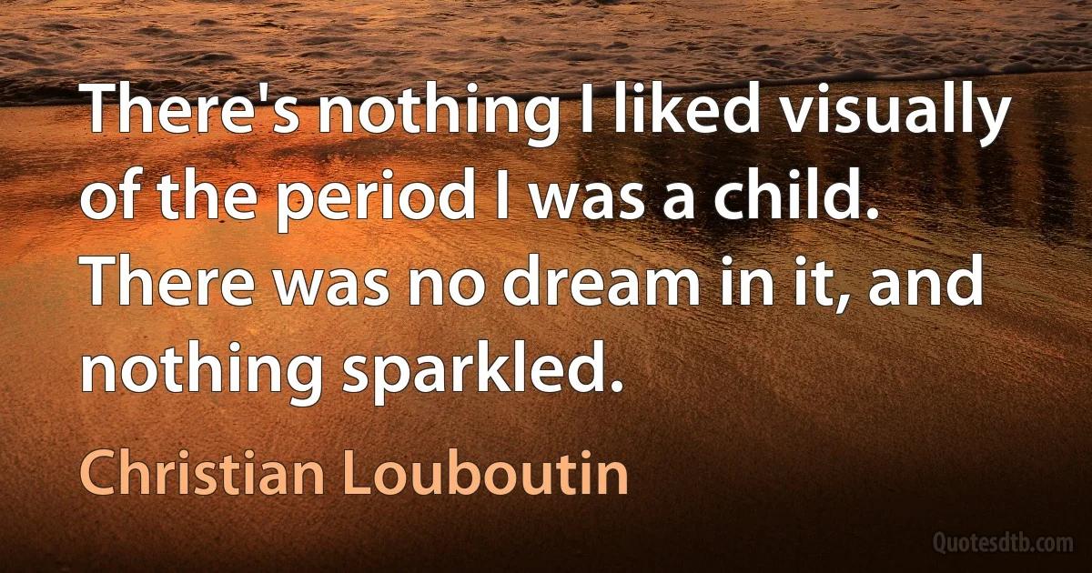 There's nothing I liked visually of the period I was a child. There was no dream in it, and nothing sparkled. (Christian Louboutin)