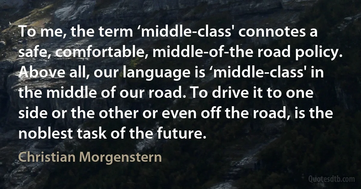 To me, the term ‘middle-class' connotes a safe, comfortable, middle-of-the road policy. Above all, our language is ‘middle-class' in the middle of our road. To drive it to one side or the other or even off the road, is the noblest task of the future. (Christian Morgenstern)