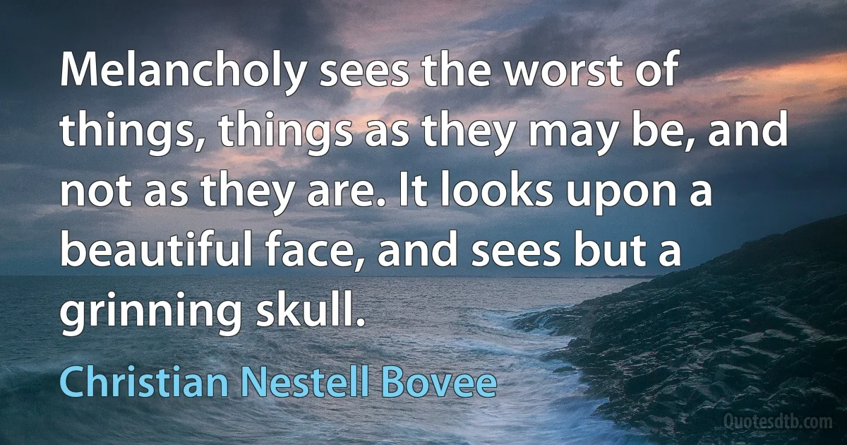 Melancholy sees the worst of things, things as they may be, and not as they are. It looks upon a beautiful face, and sees but a grinning skull. (Christian Nestell Bovee)