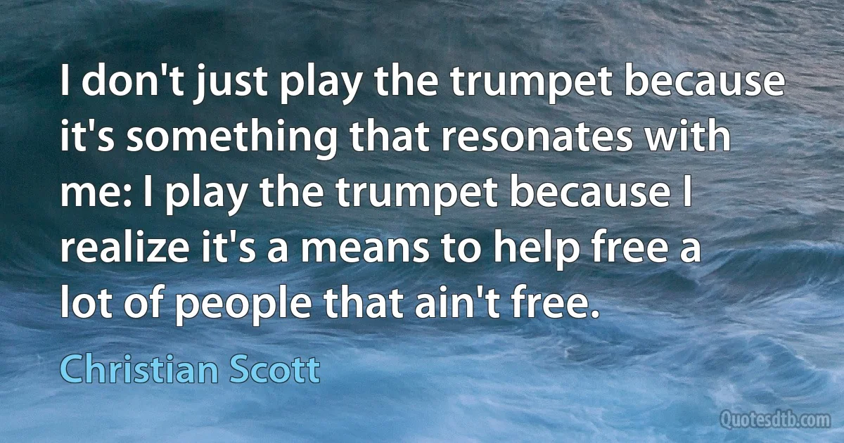 I don't just play the trumpet because it's something that resonates with me: I play the trumpet because I realize it's a means to help free a lot of people that ain't free. (Christian Scott)