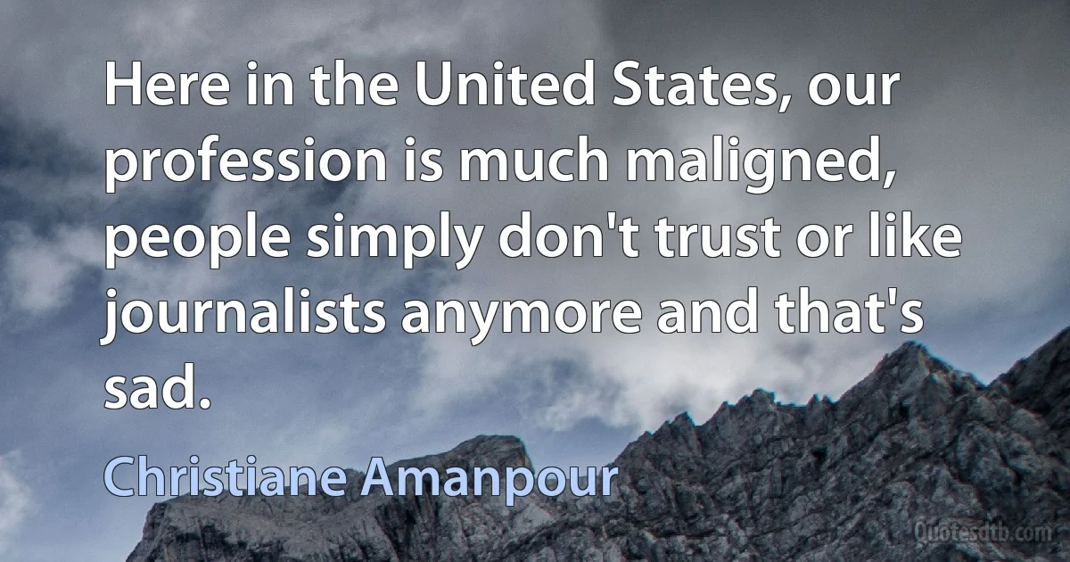 Here in the United States, our profession is much maligned, people simply don't trust or like journalists anymore and that's sad. (Christiane Amanpour)