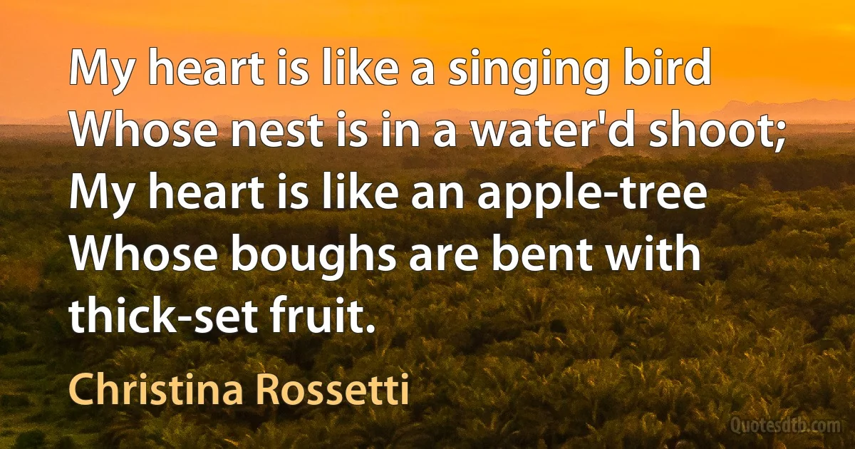 My heart is like a singing bird
Whose nest is in a water'd shoot;
My heart is like an apple-tree
Whose boughs are bent with thick-set fruit. (Christina Rossetti)