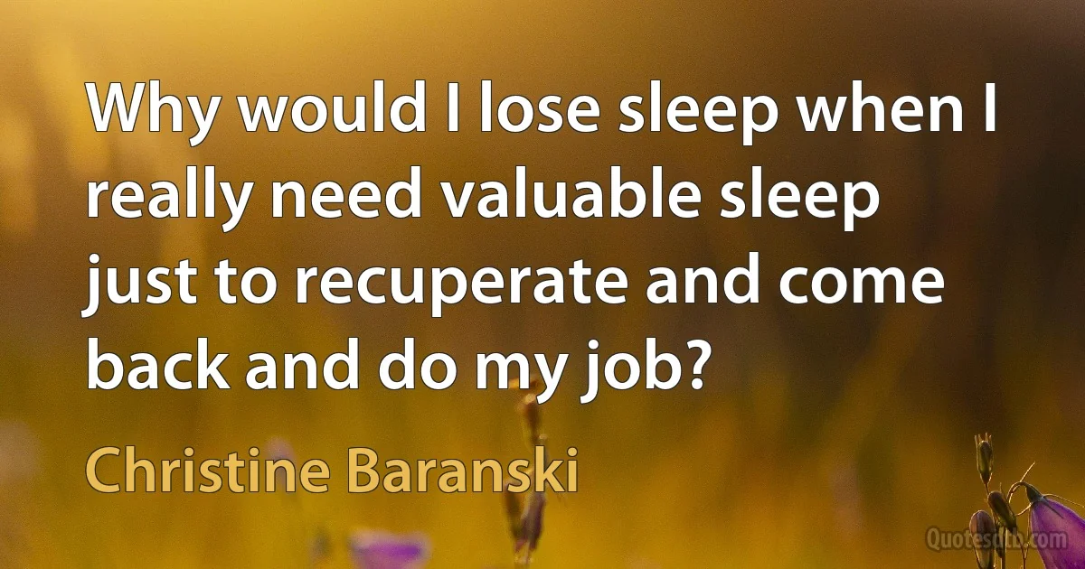 Why would I lose sleep when I really need valuable sleep just to recuperate and come back and do my job? (Christine Baranski)