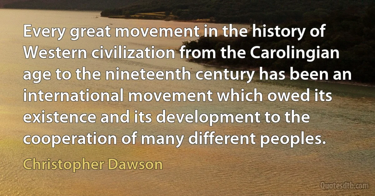 Every great movement in the history of Western civilization from the Carolingian age to the nineteenth century has been an international movement which owed its existence and its development to the cooperation of many different peoples. (Christopher Dawson)