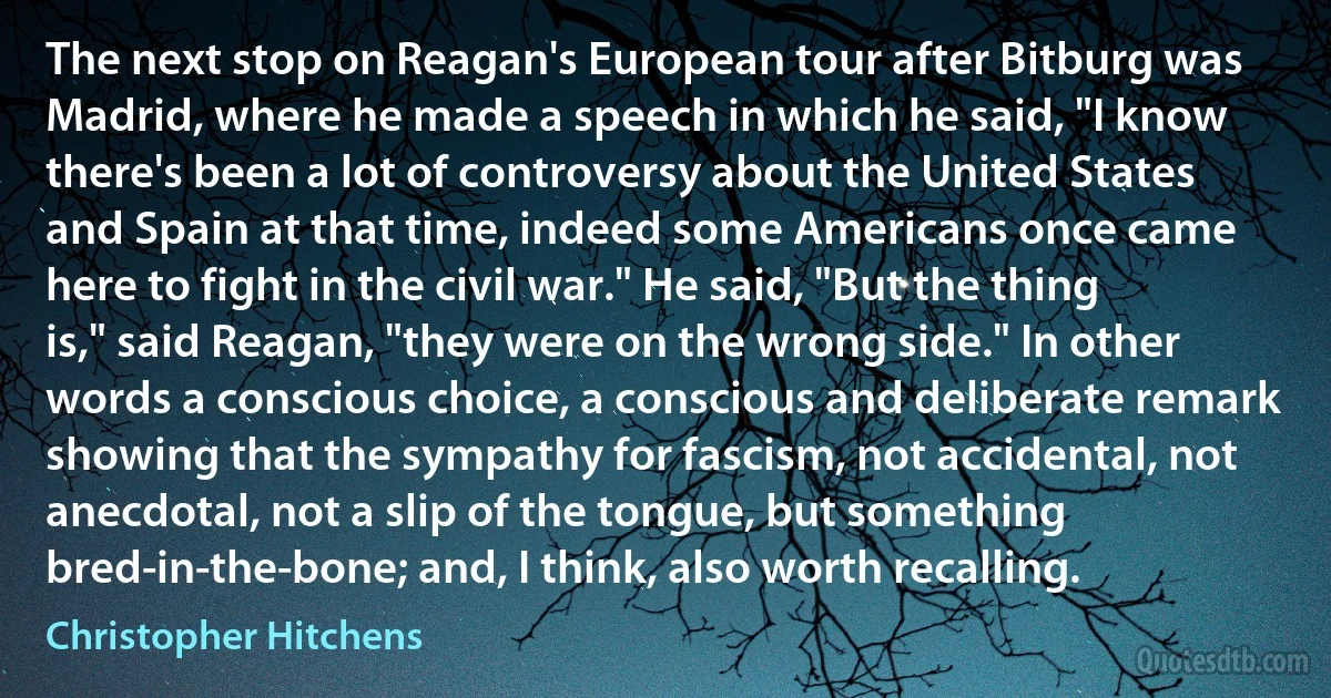 The next stop on Reagan's European tour after Bitburg was Madrid, where he made a speech in which he said, "I know there's been a lot of controversy about the United States and Spain at that time, indeed some Americans once came here to fight in the civil war." He said, "But the thing is," said Reagan, "they were on the wrong side." In other words a conscious choice, a conscious and deliberate remark showing that the sympathy for fascism, not accidental, not anecdotal, not a slip of the tongue, but something bred-in-the-bone; and, I think, also worth recalling. (Christopher Hitchens)