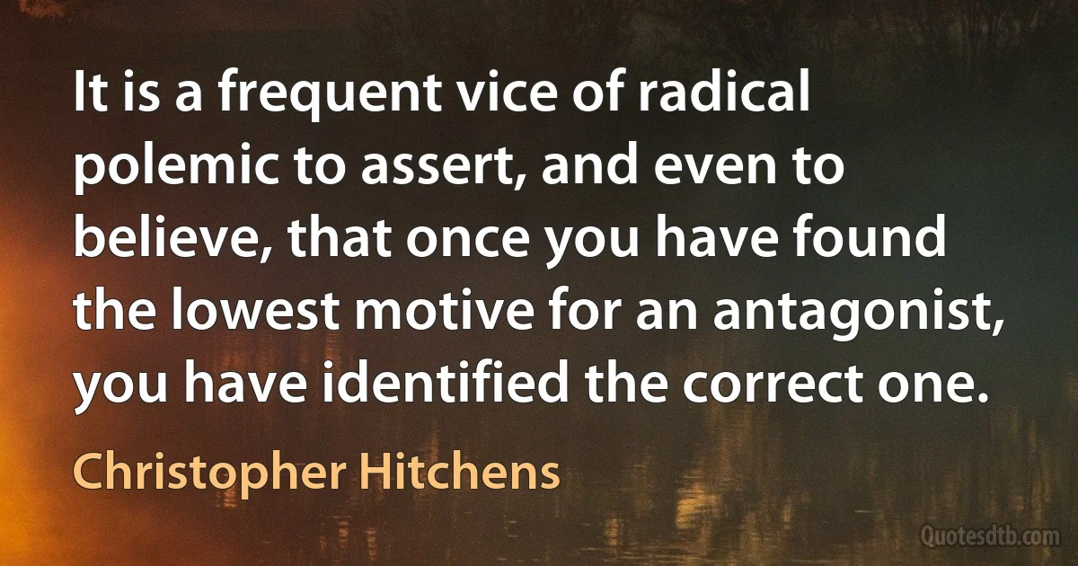 It is a frequent vice of radical polemic to assert, and even to believe, that once you have found the lowest motive for an antagonist, you have identified the correct one. (Christopher Hitchens)