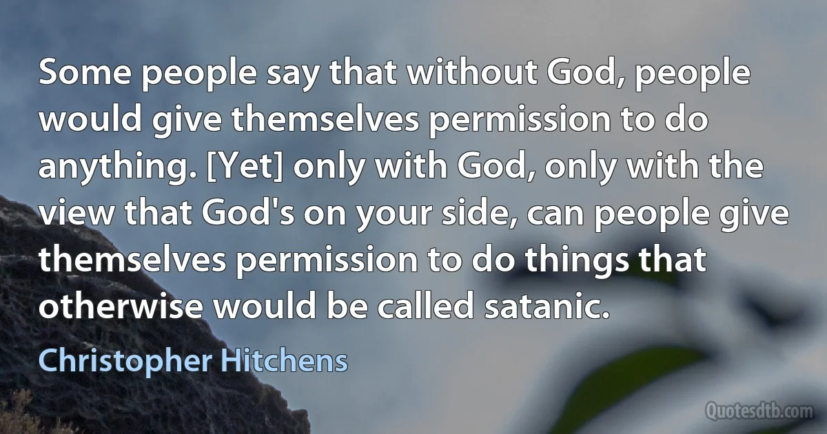 Some people say that without God, people would give themselves permission to do anything. [Yet] only with God, only with the view that God's on your side, can people give themselves permission to do things that otherwise would be called satanic. (Christopher Hitchens)