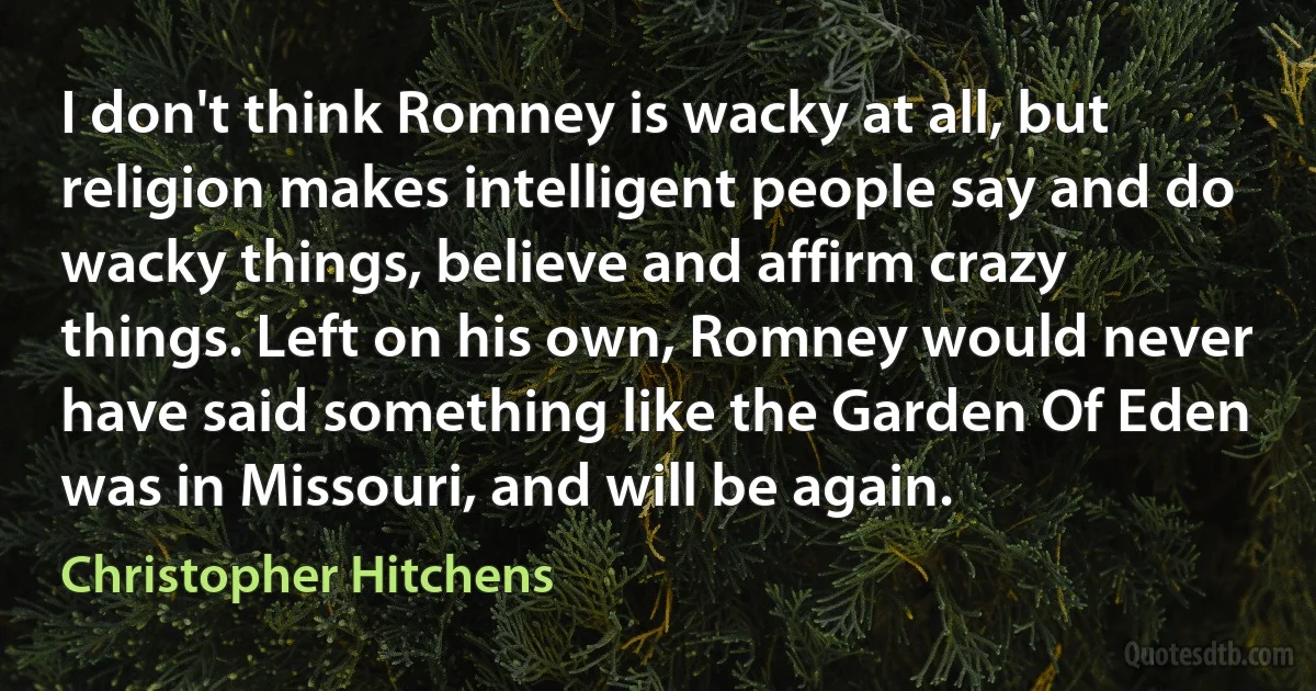 I don't think Romney is wacky at all, but religion makes intelligent people say and do wacky things, believe and affirm crazy things. Left on his own, Romney would never have said something like the Garden Of Eden was in Missouri, and will be again. (Christopher Hitchens)