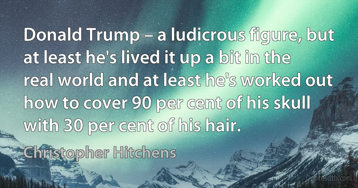 Donald Trump – a ludicrous figure, but at least he's lived it up a bit in the real world and at least he's worked out how to cover 90 per cent of his skull with 30 per cent of his hair. (Christopher Hitchens)