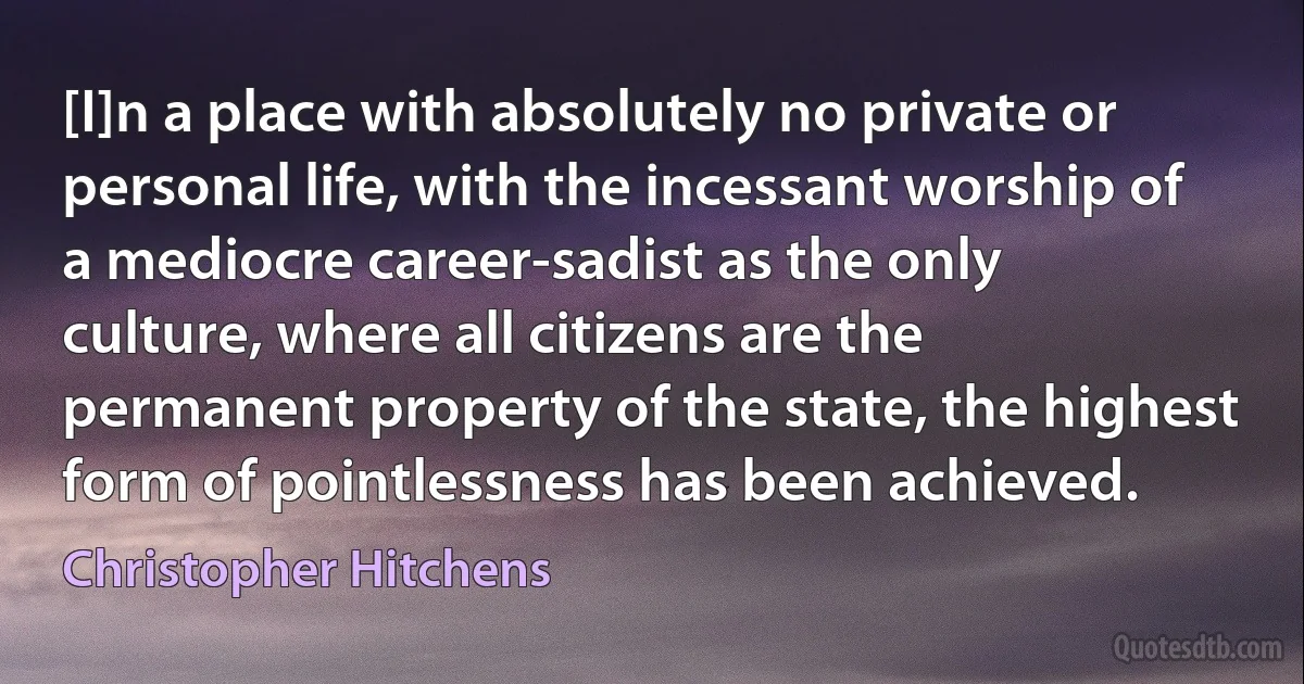 [I]n a place with absolutely no private or personal life, with the incessant worship of a mediocre career-sadist as the only culture, where all citizens are the permanent property of the state, the highest form of pointlessness has been achieved. (Christopher Hitchens)