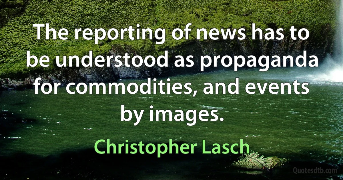 The reporting of news has to be understood as propaganda for commodities, and events by images. (Christopher Lasch)