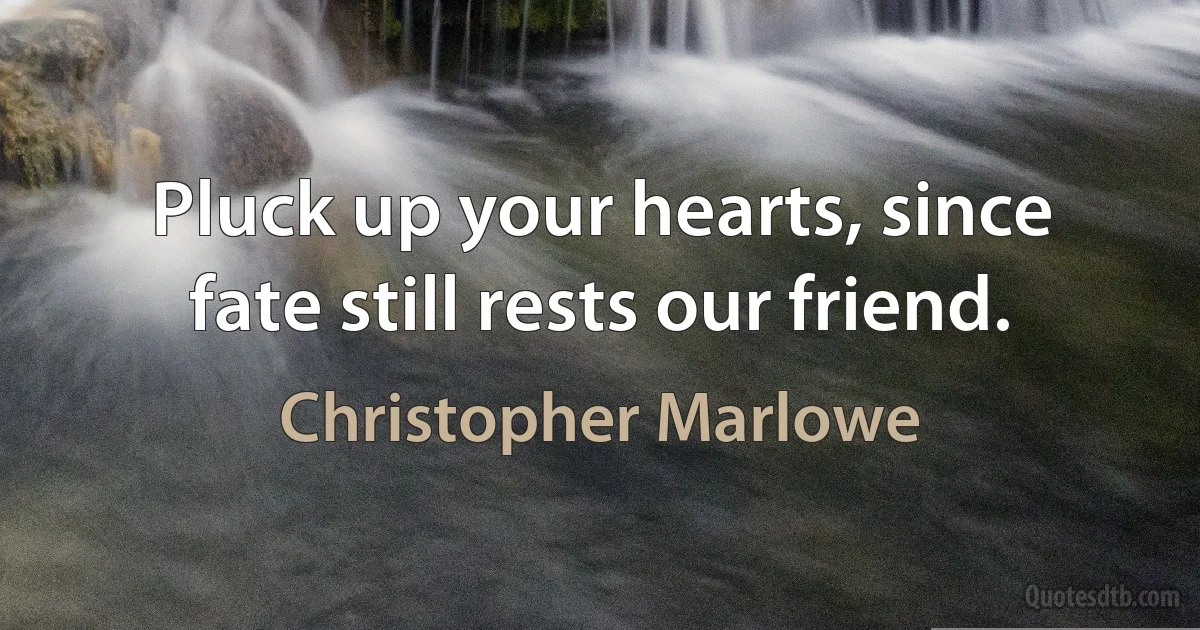 Pluck up your hearts, since fate still rests our friend. (Christopher Marlowe)