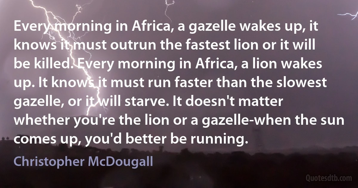 Every morning in Africa, a gazelle wakes up, it knows it must outrun the fastest lion or it will be killed. Every morning in Africa, a lion wakes up. It knows it must run faster than the slowest gazelle, or it will starve. It doesn't matter whether you're the lion or a gazelle-when the sun comes up, you'd better be running. (Christopher McDougall)