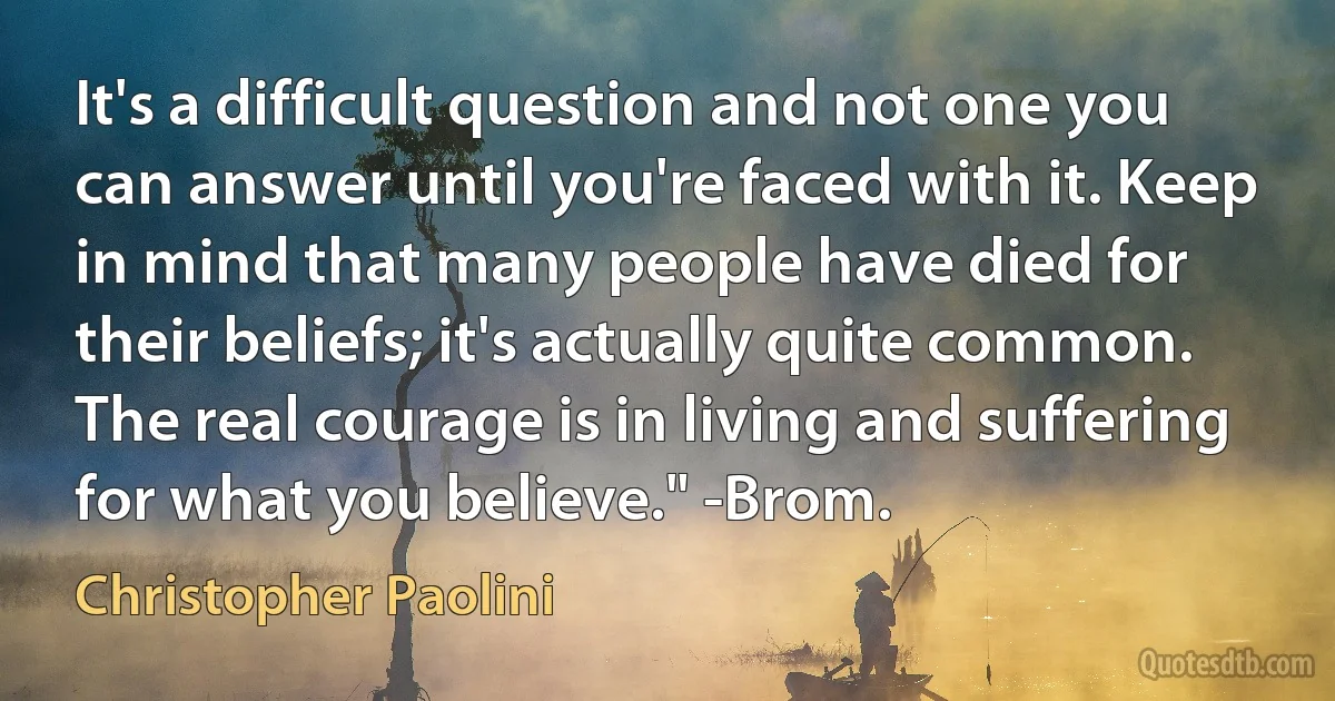 It's a difficult question and not one you can answer until you're faced with it. Keep in mind that many people have died for their beliefs; it's actually quite common. The real courage is in living and suffering for what you believe." -Brom. (Christopher Paolini)